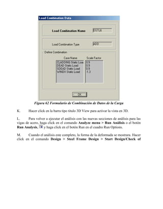 Figura 62 Formulario de Combinación de Datos de la Carga
K.

Hacer click en la barra tipo titulo 3D View para activar la vista en 3D.

L.
Para volver a ejecutar el análisis con las nuevas secciones de análisis para las
vigas de acero, haga click en el comando Analyze menu > Run Análisis o el botón
y haga click en el botón Run en el cuadro Run Options.
Run Analysis,
M.
Cuando el análisis este completo, la forma de la deformada se mostrara. Hacer
click en el comando Design > Steel Frame Design > Start Design/Check of

 