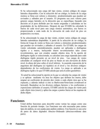Bienvenido a ETABS
Si ha seleccionado una carga del tipo sismo, existen códigos de cargas
laterales disponibles. Con la selección del un código, la forma de la carga
sísmica se llena con valores y elementos predeterminados que pueden ser
revisados y editados por el usuario. El programa usa esos valores para
generar cargas laterales en la dirección que se especifique, basando esta
decisión en el peso definido por las masas asignadas o calculadas en las
propiedades de las definiciones. Después de que ETABS ha calculado la
fuerza de cada nivel para una carga sísmica automática, esa fuerza es
proporcionada a cada nodo de la elevación de cada nivel de piso en
proporción a su masa.
Si ha seleccionado la carga de tipo viento, existen varios códigos de cargas
laterales automáticas disponibles. A partir de la selección de un código, la
forma de Carga de viento se llena con valores y elementos predeterminados
que pueden ser revisados y editados el usuario. En ETABS, las cargas de
viento calculadas automáticamente, pueden ser aplicadas a diafragmas
rígidos o a muros, incluyendo muros no-estructurales tales como
revestimientos, que son creados usando objetos área. Si la opción de
diafragma rígido es seleccionada, se calculara una carga separada para cada
diafragma rígido presente en un nivel de piso. Las cargas de viento
calculadas en cualquier nivel de piso se basan en una elevación de dicho
nivel, la altura del piso sobre el nivel inferior, la asumida exposición de la
angostura del diafragma (s) rígido(s) en el nivel y los diversos códigosdependientes de los coeficientes de viento. La carga es aplicada a un
diafragma rígido a lo que ETABS calcula que será el centro geométrico.
Si usted ha seleccionad la opción en la que se calculan las cargas de viento
y se aplican mediante vía área los objetos que definen los muros, debe
asignar un coeficiente de presión den viento a cada objeto área que se ha
expuesto, y además indicar si éste es Barlovento/Sotaviento (windward or
leeward). Basándose en los diversos códigos factores y los coeficientes y
exposiciones definidos el usuario, ETABS calcula las cargas de viento para
cada objeto área (muro) y aplica las cargas a puntos fuerza en las esquinas de
dicho objeto.

Funciones
Usted define funciones para describir como varían las cargas como una
función de periodo tiempo. Las Funciones son solo necesarias para ciertos
tipos de análisis, no son usadas para análisis estáticos. Una función es una serie
de pares de datos digitados Absciso–Ordenado (abscissa-ordinate data
pairs).

3 - 10

Funciones

 