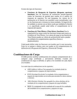 Capitulo 3 - El Sistema ETABS
Existen dos tipos de funciones:
•

Funciones de Respuesta de Espectros (Response spectrum
functions) Son las funciones de aceleración pseudo-espectral
contra las funciones de periodo para usarlas en el análisis de
respuesta de espectros. En este programa, los valores de la
aceleración en la función son asumidos como normalizados; esto
es, las funciones por si mismas no tienen unidades. En lugar de ello,
las unidades se asocian con un factor escala que multiplica la función
y es especificada cuando usted define el compartimiento de la
respuesta del espectro.

•

Funciones de Time History (Time history functions) Son la
magnitud de las cargas contra las funciones tiempo para usarse en
el análisis de Time History. Los valores de carga en una función de
Time History pueden ser valores de aceleración del suelo o pueden
ser múltiplos de compartimientos específicos (fuerza o
desplazamiento).

Usted puede definir todas las funciones con nombre que le sean necesarias.
Estas no se asignan a objetos, pero son usadas en los compartimientos de
definición de la Respuesta del Espectro y Historia del Tiempo.

Combinaciones de Carga
ETABS permite nombrar combinaciones de cualquier compartimiento de o
cualquier carga combinada y previamente definidas. Cuando una
combinación de carga es definida, se aplica a los resultados de cada objeto
en el modelo.
Los cuatro tipos de combinaciones son las siguientes:
•

ADD (Additive) Aditivas: Son agregados los resultados desde los
compartimientos o paquetes de carga incluidos.

•

ENVE (Envelope) Envolvente: Los resultados de los compartimientos o
paquetes de carga incluidos son envueltos para encontrar los valores mínimos
y máximos.

•

ABS (Absolute) Absoluta: Son agregados los valores absolutos de los
resultados de los compartimientos o paquetes de carga incluidos.

•

SRSS: Es computada la raíz cuadrada de la suma de los cuadrados
del resultado de los compartimientos y paquetes de carga.

Combinaciones de carga 3 - 11

 