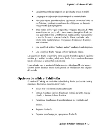 Capitulo 3 – El sistema ETABS
•

Las combinaciones de carga con las que se debe revisar el diseño.

•

Los grupos de objetos que deben compartir el mismo diseño.

•

Para cada objeto, preceden valores opcionales “overwrite”sobre los
coeficientes y parámetros usados en los códigos de las formulas
seleccionadas por el programa.

•

Para barras acero, vigas compuestas, y viguetas de acero, ETABS
automáticamente puede seleccionar una sección optima desde una
lista que usted defina. Usted también puede cambiar manualmente
la sección durante el proceso de diseño. Como resultado, cada
objeto línea, puede tener dos propiedades de secciones diferentes
asociadas con:

•

Una sección de análisis “analysis section” usada en el análisis previo.

•

Una sección de diseño “design section” del diseño en uso.

La sección del diseño se convierte en la sección de análisis para el siguiente
análisis, y el análisis iterativo y el ciclo de diseño deben continuar hasta que
las dos secciones se conviertan en la misma.
Los resultados para la sección del diseño, cuando están disponibles, tal y como
los otros ajustes descritos en este punto, pueden ser considerados para ser parte
del modelo.

Opciones de salida y Exhibición
El modelo ETABS y los resultados del análisis y diseño pueden ser vistos y
guardados de diversas maneras, incluyendo:
•

Vistas Bi-y-Tri-dimensionales del modelo

•

Entrada /Salida de valores de datos en formato de texto, hoja de
cálculo, o formato de base de datos.

•

Función de Localizador de coordenadas de los resultados del
análisis.

•

Reportes de diseño.

•

Exportar otros bosquejos y programas de diseño

Opciones de Salida y Exhibición 3 - 13

 