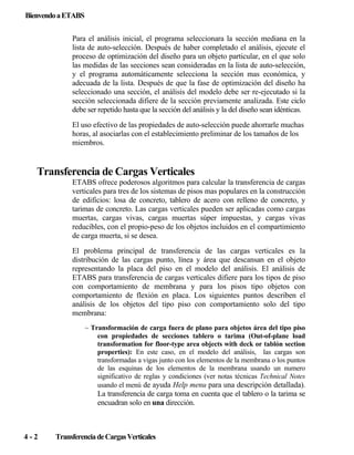 Bienvendo a ETABS
Para el análisis inicial, el programa seleccionara la sección mediana en la
lista de auto-selección. Después de haber completado el análisis, ejecute el
proceso de optimización del diseño para un objeto particular, en el que solo
las medidas de las secciones sean consideradas en la lista de auto-selección,
y el programa automáticamente selecciona la sección mas económica, y
adecuada de la lista. Después de que la fase de optimización del diseño ha
seleccionado una sección, el análisis del modelo debe ser re-ejecutado si la
sección seleccionada difiere de la sección previamente analizada. Este ciclo
debe ser repetido hasta que la sección del análisis y la del diseño sean idénticas.
El uso efectivo de las propiedades de auto-selección puede ahorrarle muchas
horas, al asociarlas con el establecimiento preliminar de los tamaños de los
miembros.

Transferencia de Cargas Verticales
ETABS ofrece poderosos algoritmos para calcular la transferencia de cargas
verticales para tres de los sistemas de pisos mas populares en la construcción
de edificios: losa de concreto, tablero de acero con relleno de concreto, y
tarimas de concreto. Las cargas verticales pueden ser aplicadas como cargas
muertas, cargas vivas, cargas muertas súper impuestas, y cargas vivas
reducibles, con el propio-peso de los objetos incluidos en el compartimiento
de carga muerta, si se desea.
El problema principal de transferencia de las cargas verticales es la
distribución de las cargas punto, línea y área que descansan en el objeto
representando la placa del piso en el modelo del análisis. El análisis de
ETABS para transferencia de cargas verticales difiere para los tipos de piso
con comportamiento de membrana y para los pisos tipo objetos con
comportamiento de flexión en placa. Los siguientes puntos describen el
análisis de los objetos del tipo piso con comportamiento solo del tipo
membrana:
~ Transformación de carga fuera de plano para objetos área del tipo piso
con propiedades de secciones tablero o tarima (Out-of-plane load
transformation for floor-type area objects with deck or tablón section
properties): En este caso, en el modelo del análisis, las cargas son
transformadas a vigas junto con los elementos de la membrana o los puntos
de las esquinas de los elementos de la membrana usando un numero
significativo de reglas y condiciones (ver notas técnicas Technical Notes
usando el menú de ayuda Help menu para una descripción detallada).

La transferencia de carga toma en cuenta que el tablero o la tarima se
encuadran solo en una dirección.

4-2

Transferencia de Cargas Verticales

 