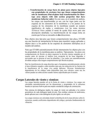 Chapter 4 - ETABS Modeling Techniques
~ Transformación de carga fuera de plano para objetos tipo-piso
con propiedades de secciones losa que tienen comportamiento
solo de membrana (Out-of-plane load transformation for floortype area objects with slab section properties that have
membrane behavior only): En este caso, en el modelo de análisis,
las cargas son transformadas ya sea, con las vigas junto con las
esquinas de los elementos de la membrana o a los puntos de la
esquina de los elementos de la membrana usando un numero
significativo de reglas y condiciones (ver las notas técnicas
Technical Notes usando el menú de ayuda Help menu para una
descripción detallada). La transformación de las cargas toma en
cuenta que la losa se encuadra en dos direcciones.
Para objetos área tipo-piso que tienen comportamiento tipo placa, ETABS
usa una función de interpolación bi-linear para transferir cargas aplicadas a
objetos área o a los puntos de las esquinas de elementos shell/placa en el
modelo del análisis.
Note que ETABS automáticamente divide internamente los objetos piso con
las propiedades de la membrana para su análisis. Típicamente, los pisos con
comportamiento de flexión en placa requieren la división interna asignada por el
usuario antes de ejecutar el análisis (con excepción de las losas aligeradas o
nervuradas que se generan al usar las plantillas, y las cuales son automáticamente
divididas aunque estas tengan comportamiento tipo flexión en placa).
Para las transferencias de carga descritas aquí, el programa automáticamente calcula
el área tributaria cargada a cada miembro para que esa reducción de los factores de
la transferencia de la carga viva pueda aplicarse. Diversas formulaciones
dependientes de los códigos están disponibles para esos cálculos; como sea, los
valores pueden ser sobre-escritos usando valores especificados por el usuario.

Cargas Laterales de viento y sísmicas
Las cargas laterales pueden ser en la forma de viento o sísmicas. Las cargas son
calculadas automáticamente por las dimensiones y propiedades de la estructura
basada en opciones built-in para una amplia variedad de códigos de construcción.
Para sistemas de diafragmas rígidos, las cargas de viento son aplicadas a los centros
geométricos de cada diafragma rígido de piso. Para moldear sistemas de multi-torres,
puede aplicarse uno o más diafragmas de piso rígido a un solo piso.
Las cargas sísmicas son calculadas desde la distribución de la masa del piso sobre la
estructura, usando coeficientes dependientes del código y periodos fundamentales de
vibración.

Cargas laterales de viento y Sísmicas 4 - 3

 