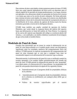 Welcome to ETABS
Para sistemas de pisos semi-rígidos existen numerosos puntos de masa, ETABS
tiene una carga especial dependiente del Ritz-vector un algoritmo para el
cálculo rápido de los periodos de tiempo predominantes. Las cargas sísmicas
son aplicadas a las ubicaciones donde son generadas las fuerzas de la inercia
y no tienen que estar en los niveles de piso solamente. De forma adicional,
para sistemas de pisos semi-rígidos, las cargas de la inercia son distribuidas
especialmente a través de la extensión horizontal de la proporción del piso a
la distribución de la masa, además de capturar de forma exacta las fuerzas
constantes generadas a través de los diafragmas del piso.
ETABS tiene también una amplia variedad de opciones de Análisis
Dinámico, que varían desde la respuesta básica del análisis del espectro
hasta una deformación no lineal del análisis de Time History. La respuesta
de las curvas del espectro que dependen del código se construyen dentro del
sistema, y son cambiadas a un análisis dinámico usualmente trivial después
de que se ha creado el modelo básico.

Modelado de Panel de Zona
Estudios han demostrado que no tomar en cuenta la deformación sin un
panel de zona barra-columna en el modelo puede causar una discrepancia
significante entre los resultados analíticos del comportamiento físico del
edificio. ETABS permite la explicita incorporación del comportamiento del
panel de zona constante que se cree que a cualquier hora tiene un
considerable impacto en la deformación de la conexión viga-a-columna.
Matemáticamente, la deformación del panel de zona es moldeado usando los
resortes agregados a los cuerpos rígidos geométricamente del tamaño del
panel de zona. ETABS permite la asignación del panel de zona “propiedad”
a un objeto punto a la intersección de la viga-columna. Las propiedades del
panel de zona pueden determinarse de alguna de las siguientes formas:
•
•

Automáticamente por el programa desde las propiedades elásticas
de la columna en combinación con cualquier placa doble que se
presenten..

•

4-4

Automáticamente por el programa desde las propiedades elásticas
de la columna.

Valores

de

Modelado del Panel de Zona

resortes

especificados

por

el

usuario

 