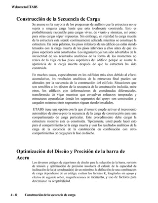 Welcome to ETABS

Construcción de la Secuencia de Carga
Se asume en la mayoría de los programas de análisis que la estructura no se
sujeta a ninguna carga hasta que esta totalmente construida. Esto es
probablemente razonable para cargas vivas, de viento y sísmicas, así como
para otras cargas súper impuestas. Sin embrago, en realidad la carga muerta
de la estructura esta siendo continuamente aplicada mientras se construye la
estructura. En otras palabras, los pisos inferiores de un edificio ya están siendo
tensados con la carga muerta de los pisos inferiores a ellos antes de que los
pisos superiores sean construidos. Los ingenieros ya han sido advertidos de la
inexactitud de los resultados analíticos de la forma de los momentos no
reales de la viga en los pisos superiores del edificio porque se asume la
apariencia de la carga muerta después de que la estructura ha sido
construida.
En muchos casos, especialmente en los edificios más altos debido al efecto
acumulativo, los resultados analíticos de la estructura final pueden ser
alterados por la secuencia de la construcción del edificio. Situaciones que
son sensibles a los efectos de la secuencia de la construcción incluida, entre
otros, los edificios con deformaciones de coordenadas diferenciales,
transferencia de vigas maestras que envuelven refuerzos temporales y
estructuras apuntaladas donde los segmentos del apoyo son construidos y
cargados mientras otros segmentos siguen siendo instalados.
ETABS tiene una opción con la que el usuario puede activar el incremento
automático de piso-a-piso la secuencia de la carga de construcción para una
compartimiento de carga particular. Este procedimiento debe cargar la
estructura mientras ésta es construida. Típicamente, usted puede hacer esto
para el compartimiento de la carga muerta y usar los resultados analíticos de la
carga de la secuencia de la construcción en combinación con otros
compartimientos de carga para la fase en diseño.

Optimización del Diseño y Precisión de la barra de
Acero
Los diversos códigos de algoritmos de diseño para la selección de la barra, revisión
de tensión y optimización de precisión involucra el calculo de la capacidad de
inclinación de la(s) coordenada(s) de un miembro, la definición de una combinación
de carga dependiente de un código, evaluar los factores K, longitudes sin apoyo y
efectos de segundo orden, magnificaciones de momento, y uso de factores para

determinar la aceptabilidad.

4-8

Construcción de la secuencia de carga

 