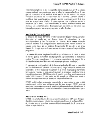Chapter 5 - ETABS Analysis Techniques
Transnacional global en las coordenadas de las direcciones X y Y y asignar
masa rotacional o momentos de inercia sobre la coordenada global Z para
que se considere en el análisis. Esta opción es útil cuando las cargas
verticales dinámicas no se consideran en el modelo. Además, existe la
opción de para todas las cargas laterales que no ocurren en un nivel de piso
para ser agrupados en el nivel de piso superior y en el piso debajo de la
ubicación de la masa. Ese acercamiento es usado primordialmente para
eliminar los comportamientos dinámicos fuera-de-plano que no hayan sido
intentados en muros que se conectan entre niveles de piso.

Análisis de Vector Propio
El análisis del modo de vibrar o valor vibratorio (Eigenvector/eigenvalue)
determina el modo de las figuras libres de vibraciones y
no
amortiguamiento y las frecuencias del sistema. Esos modos naturales
permiten penetrar en el comportamiento de la estructura. Pueden también ser
usadas como bases en los análisis de respuesta del espectro o en el de
historia del tiempo, aunque los vectores son muy recomendados para dichos
propósitos
Los modos del vector propio se identifican por números del 1 a n en el orden
de modos que se encuentran en el programa Específicamente el numero de
modos, N, a ser encontrado, y el programa encontrara los modos de la
frecuencia menor para N (N-lowest frequency) (periodo mas largo).
El valor propio es el cuadrado de la frecuencia circular. El usuario especifica
una frecuencia cíclica (circular frequency/(2~)) rango en el cual se buscaran
los modos. Dichos modos se encuentran en el orden en el que se incrementa
la frecuencia, y aunque se empiece del valor cero es apropiado para la mayoría de
los análisis dinámicos, ETABS permite al usuario especificar una frecuencia de
inicio “shift frequency”; esta puede ser útil cuando su edificio esta sujeto a
frecuencias mayores de entrada, tales como maquinaria vibratoria.
ETABS también ofrece una opción para calcular la masa-residual o masa perdida
(missingmass) modos para análisis-propios. En este sentido, ETABS trata de
aproximar los comportamientos de alta-frecuencia cuando la participación de la
masa-radio para una carga a la que se le da un dirección de aceleración menor que el
100%.

Análisis del Vector Ritz
ETABS ofrece la habilitación del uso de la sofisticada técnica del Vector Ritz para
el análisis modal. Algunos estudios han indicado que el modo de las figuras libres
de vibración no es la mejor base para un análisis de super-posición de estructuras
sujetas a cargas dinámicas.

Modal Analysis 5 - 3

 