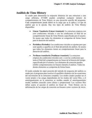 Chapter 5 - ETABS Analysis Techniques

Análisis de Time History
Es usado para determinar la respuesta dinámica de una estructura a una
carga arbitraria. ETABS pueden completar cualquier número de
compartimientos de Time History en una ejecución sencilla del programa.
Cada compartimiento puede diferir en la carga que se le aplica y el tipo de
análisis que se le ejecuta. Hay tres tipos de análisis de Time History
disponibles:
•

Linear Tansitorio (Linear transient): La estructura empieza con
cero condiciones iniciales o con las condiciones al final de un
compartimiento linear de Time History especificado por el usuario.
Se asume que todos los elementos se comportan de forma linear
para la duración del análisis.

•

Periódico (Periodic): Las condiciones iniciales se ajustan para que
sean iguales a aquellas en el final del periodo de análisis. Se asume
que todos los elementos tienen un comportamiento linear para la
duración del análisis.

•

No-linear transitorio (Nonlinear transient): La estructura
empieza de condiciones iniciales cero o con las condiciones que
tenía al final del compartimiento no linear de la historia del tiempo
especificada por el usuario. Los elementos de conexión pueden
exhibir comportamientos no lineares durante el análisis. Todos los
demás elementos se comportan de forma linear.

El modo estándar de súper posición del método de respuesta del análisis es
usado por el programa para resolver el equilibrio dinámico de las ecuaciones
del movimiento de la estructura completa. Los modos usados pueden ser el
vector propio o las cargas dependientes de los modos del vector Ritz, y el
amortiguamiento en la estructura se moldea usando el amortiguamiento
modal, también conocido como clásico o proporcional. Los vectores Ritz
deben usarse al ejecutar el análisis no linear de Time History con la
deformación de las cargas de conexión no-lineares como vectores de inicio.

Análisis de Time History 5 - 5

 