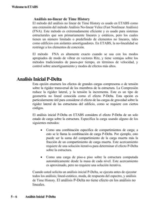 Welcome to ETABS

Análisis no-linear de Time History
El método del análisis no linear de Time History es usado en ETABS como
una extensión del método Análisis No-linear Veloz (Fast Nonlinear Análisis)
(FNA). Este método es extremadamente eficiente y es usado para sistemas
estructurales que son primariamente lineares y estáticos, pero los cuales
tienen un número limitado o predefinido de elementos no lineares, tales
como edificios con aislantes amortiguadores. En ETABS, la no-linealidad se
restringe a los elementos de conexión.
El método FNA es altamente exacto cuando se usa con los modos
apropiados de modo de vibrar en vectores Ritz, y tiene ventajas sobre los
métodos tradicionales de pasos-por tiempo, en términos de velocidad, y
control sobre amortiguamiento y modos de efectos más altos.

Analisis Inicial P-Delta
Esta opción enumera los efectos de grandes cargas compresoras o de tensión
sobre la rigidez transversal de los miembros de la estructura. La Compresión
reduce la rigidez lateral, y la tensión la incrementa. Este es un tipo de
geometría no lineal conocida como el efecto P-Delta. Esta opción es
particularmente útil para considerar el efecto de las cargas de gravedad sobre la
rigidez lateral de las estructuras del edificio, como se requiere con ciertos
códigos.
El análisis inicial P-Delta en ETABS considera el efecto P-Delta de un solo
estado de carga sobre la estructura. Especifica la carga usando alguno de los
siguientes métodos:
•

Como una combinación especifica de compartimientos de carga; a
esto se le llama la combinación de carga P-Delta. Por ejemplo, esto
puede ser la suma del compartimiento de la carga muerta más la
fracción de un compartimiento de carga muerta. Este acercamiento
requiere de una solución iterativa para determinar el efecto P-Delta
sobre la estructura.

•

Como una carga de piso-a piso sobre la estructura computada
automáticamente desde la masa de cada nivel. Este acercamiento
es aproximado, pero no requiere una solución iterativa.

Cuando usted solicita un análisis inicial P-Delta, se ejecuta antes de ejecutar
todos los análisis; lineal-estático, moda, de respuesta del espectro, y análisis
de Time History. El análisis P-Delta no tiene efecto en los análisis no

lineales.
5-6

Análisis Inicial P-Delta

 
