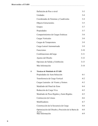 Bienvenido a ETABS

Definición de Piso o nivel

3-3

Unidades

3-4

Coordenadas de Sistemas y Cuadriculas

3-4

Objects Estructurales

3-5

Grupos

3-7

Propiedades

3-7

Compartimientos de Cargas Estáticas

3-8

Cargas Verticales

3-8

Cargas de Temperatura

3-9

Carga Lateral Automatizada

3-9

Funcciones
Combinaciones deCarga

3-11

Ajustes del Diseño

3-12

Opciones de Salida y Exhibición

3-13

Más Información
4

3-10

3-14

Técnicas de Modelado de ETABS

Propiedades de Auto-Selección
Transferencia de Carga Vertical

4-2

Cargas Laterales de Viento y Sismos

4-3

Modelado del Panel de Zona

4-4

Reducción de Carga Viva

4-5

Modelado de Pisos Rígidos y Semi-Rígidos

4-5

Contraccion de Líneas

4-6

Modificadores

4-7

Construcción de la Secuencia de Carga

4-8

Optimización del Diseño y Precisión de la Barra de
Acero
Más Información

ii

4-1

4-8
4-9

 