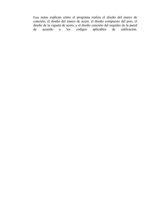 Esas notas explican cómo el programa realiza el diseño del marco de
concreto, el diseño del marco de acero, el diseño compuesto del piso, el
diseño de la vigueta de acero, y el diseño concreto del esquileo de la pared
de
acuerdo
a
los
códigos
aplicables
de
edificación.

 