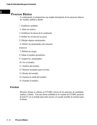 Guía de Introducción para el usuario

1

Proceso Básico
A continuación se proporciona una amplia descripción de los procesos básicos
de modelo, análisis y diseño:
1. Establecer unidades.
2. Abrir un archivo.
3. Establecer las líneas de la cuadricula.
4. Definir los niveles de los pisos.
5. Dibujar objetos estructurales.
6. Definir las propiedades del armazón
(marcos).
7. Definir las cargas.
8. Editar el modelo geométrico.
9. Asignar las propiedades.
10. Ver el modelo.
11. Análisis del modelo.
12. Mostrar resultados para revisión.
13. Diseño del modelo.
14. Generar la salida del modelo.
15. Guardar el modelo.

Formas
Diversas formas se utilizan en ETABS a través de los procesos de modelado,
análisis y diseño. Con una forma exhibida en la ventana de ETABS, presione
la tecla F1 en su teclado para tener acceso a la ayuda sensible al contexto para
la forma.

1-4

Proceso Básico

 