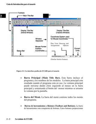 Guía de Introducción para el usuario

2

Plan View Drawing and
Assignments
Options

(Similar Stories Feature)

Figura 2-1: La interfase grafica de ETABS para el usuario

•

•

Barra del Menú. La barra del menú contiene todos los menús
del programa.

•

2-2

Barra Principal (Main Title Bar). Esta barra incluye el
programa y los nombres de los modelos. La barra principal esta
resaltada cuando el programa esta en uso. La ventana principal
puede moverse dando click izquierdo al mouse en la barra
principal y sosteniendo el botón del mouse mientras se arrastra
la ventana por la pantalla.

Barras de herramientas y Botones (Toolbars and Buttons). La barra
de herramientas esta compuesta de botones. Estos botones proporcionan

La ventana de ETABS

 