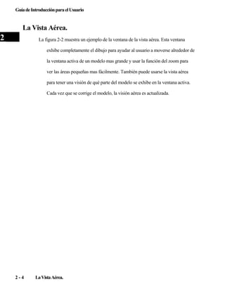 Guía de Introducción para el Usuario

La Vista Aérea.

2

La figura 2-2 muestra un ejemplo de la ventana de la vista aérea. Esta ventana
exhibe completamente el dibujo para ayudar al usuario a moverse alrededor de
la ventana activa de un modelo mas grande y usar la función del zoom para
ver las áreas pequeñas mas fácilmente. También puede usarse la vista aérea
para tener una visión de qué parte del modelo se exhibe en la ventana activa.
Cada vez que se corrige el modelo, la visión aérea es actualizada.

2-4

La Vista Aérea.

 