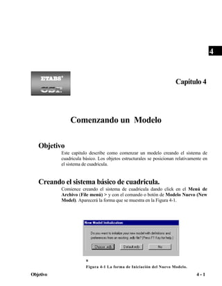 4

Capítulo 4

Comenzando un Modelo
Objetivo
Este capitulo describe como comenzar un modelo creando el sistema de
cuadricula básico. Los objetos estructurales se posicionan relativamente en
el sistema de cuadricula.

Creando el sistema básico de cuadricula.
Comience creando el sistema de cuadricula dando click en el Menú de
Archivo (File menú) > y con el comando o botón de Modelo Nuevo (New
Model). Aparecerá la forma que se muestra en la Figura 4-1.

F
i
g
u
Figura 4-1 La forma de Iniciación del Nuevo Modelo.

Objetivo

4-1

 