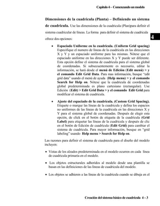 Capítulo 4 – Comenzando un modelo

Dimensiones de la cuadricula (Planta) – Definiendo un sistema
de cuadricula. Use las dimensiones de la cuadricula (Plan)para definir el
sistema cuadricular de líneas. La forma para definir el sistema de cuadricula
ofrece dos opciones:
•

Espaciado Uniforme en la cuadricula. (Uniform Grid spacing)
Especifique el numero de líneas de la cuadricula en las direcciones
X y Y y un espaciado uniforme para las mismas. Nótese que el
espaciado uniforme en las direcciones X y Y puede ser diferente.
Esta opción define el sistema de cuadricula para el sistema global
de coordenadas. Si subsecuentemente es necesario, editar la
información, se hará desde el menú de Edición (Edit menú) > y
el comando Edit Grid Data. Para mas información, busque “edit
grid data” usando el menú de ayuda (Help menu) > y el comando
Search for Help on. Nótese que la cuadricula de coordenadas
global predeterminada es plano cartesiano (rectangular). Use
Edición (Edit) > Edit Grid Data > y el comando Edit Grid para
modificar el sistema de cuadricula.

•

Ajuste del espaciado de la cuadrícula. (Custom Grid Spacing).
Etiquete o marque las líneas de la cuadricula y defina los espacios
no uniformes de las líneas de la cuadricula en las direcciones X y
Y para el sistema global de coordenadas. Después de elegir esta
opción, de click en el botón de etiqueta de la cuadrícula (Grid
Label) para etiquetar las líneas de la cuadricula y después de clic
en el botón de Edición de cuadrícula (Edit Grid) para cambiar el
sistema de cuadrícula. Para mayor información, busque en “grid
labeling” usando Help menu > Search for Help on.

Las razones para definir el sistema de cuadricula para el diseño del modelo
incluyen:
• Vistas de los alzados predeterminada en el modelo ocurren en cada línea
de cuadricula primaria en el modelo.
• Los objetos estructurales adheridos al modelo desde una plantilla se
basan en las definiciones de las líneas de cuadricula del modelo.
• Los objetos se adhieren a las líneas de la cuadricula cuando se dibuja en el

Creación del sistema básico de cuadrícula 4 - 3

4

 