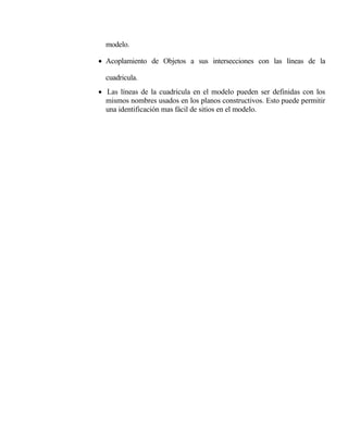 modelo.
• Acoplamiento de Objetos a sus intersecciones con las líneas de la
cuadricula.
• Las líneas de la cuadricula en el modelo pueden ser definidas con los
mismos nombres usados en los planos constructivos. Esto puede permitir
una identificación mas fácil de sitios en el modelo.

 