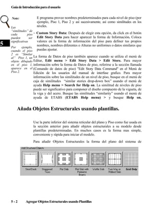 Guía de Introducciِ n para el usuario
ó
Note:

5

E programa provee nombres predeterminados para cada nivel de piso (por
ejemplo, Piso 1, Piso 2 y así sucesivamente, así como similitudes en los
niveles.

Las
“similitudes” de
cada
piso ~ Custom Story Data: Después de elegir esta opción, da click en el botón
pueden
ser Edit Story Data para hacer aparecer la forma de Información. Coloca
valores en la forma de información del piso para definer tus propios
significativas

nombres, nombres diferentes o Alturas no uniformes o datos similares que

Por
ejemplo,
cuando el piso puedas ajustar.
2 es “Similar
al” Piso 1, un La forma de Datos de piso también aparece cuando se utiliza el menú de
objeto dibujado Editar, Edit menu > Edit Story Data > Edit Store. Para mayor
en el piso 1, información sobre la forma de Datos de piso, referirse a la sección llamada
aparece en el (Comando de datos de piso) "Edit Story Data Command" en el Menú de
Piso 2.
Edición de los usuarios del manual de interfase grafico. Para mayor

información sobre las similitudes de un nivel de piso, busque en el menú de
caja de similitudes “similar stories drop-down box” usando el menú de
ayuda Help menu > Search for Help on. La similitud de niveles de piso
puede ser significativo para componer el diseño compuesto de la vigueta, de
la viga y del acero. Busque las similitudes “similarity” usando el menú de
ayuda de ETABS (ETABS Help menu) > y busque Help on.

Añada Objetos Estructurales usando plantillas.
Use la parte inferior del sistema reticular del plano y Piso como fue usada en
la sección anterior para añadir objetos estructurales a su modelo desde
plantillas predeterminadas. En muchos casos es la forma mas simple,
conveniente y rápida para iniciar el modelo.
Para añadir Objetos Estructurales la forma del plano del sistema de

5-2

Agregar Objetos Estructurales usando Plantillas

 