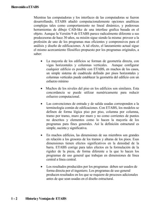 Bienvenido a ETABS
Mientras las computadoras y los interfaces de las computadoras se fueron
desarrollando, ETABS añadió computacionalemente opciones analíticas
complejas tales como comportamiento no lineal dinámico, y poderosas
herramientas de dibujo CAD-like de una interfase grafica basada en el
objeto. Aunque la Versión 9 de ETABS parece radicalmente diferente a sus
predecesoras de hace 30 años, su misión sigue siendo la misma: proveer a la
profesión de uno de los programas mas eficientes y comprensivos para el
análisis y diseño de edificaciones. A tal efecto, el lanzamiento actual sigue
el mismo acercamiento filosófico propuesto por los programas originales, a
saber:
•

•

Muchos de los niveles del piso en los edificios son similares. Esta
concordancia se puede utilizar numéricamente para reducir
esfuerzo computacional.

•

Las convenciones de entrada y de salida usadas corresponden a la
terminología común de edificaciones. Con ETABS, los modelos se
definen de forma lógica piso por piso, columna por columna,
tramo por tramo, muro por muro y no como corrientes de puntos
no descritos y elementos como lo hacen la mayoría de los
programas para fines generales. Así la definición estructural es
simple, sucinta y significativa.

•

En muchos edificios, las dimensiones de sus miembros son grandes
en relación a los grosores de los tramos y alturas de los pisos. Esas
dimensiones tienen efectos significativos en la densidad de la
barra. ETABS corrige para tales efectos en la formulación de la
rigidez de la pieza, de forma diferente a la que lo hacen los
programas de uso general que trabajan en dimensiones de línea
central a línea central.

•

1-2

La mayoría de los edificios se forman de geometría directa, con
vigas horizontales y columnas verticales. Aunque configurar
cualquier edificio es posible con ETABS, en muchos de los casos,
un simple sistema de cuadricula definido por pisos horizontales y
columnas verticales puede establecer la geometría del edificio con un
esfuerzo mínimo

Los resultados producidos por los programas deben ser usados de
forma directa por el ingeniero. Los programas de uso general
producen resultados en los que se requiere de procesos adicionales
antes de que sean usadas en el diseño estructural.

Historia y Ventajas de ETABS

 