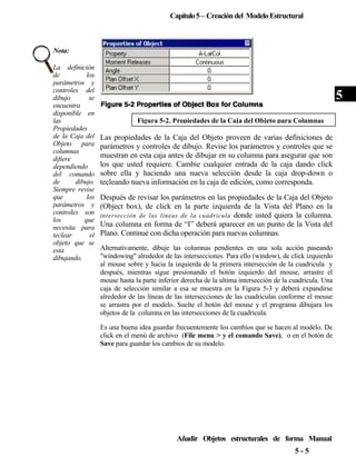 Capítulo 5 – Creación del Modelo Estructural

Nota:
La definición
de
los
parámetros y
controles del
dibujo
se
encuentra
disponible en
las
Propiedades
de la Caja del
Objeto para
columnas
difiere
dependiendo
del comando
de
dibujo.
Siempre revise
que
los
parámetros y
controles son
los
que
necesita para
teclear
el
objeto que se
esta
dibujando.

5
Figura 5-2. Propiedades de la Caja del Objeto para Columnas

Las propiedades de la Caja del Objeto proveen de varias definiciones de
parámetros y controles de dibujo. Revise los parámetros y controles que se
muestran en esta caja antes de dibujar en su columna para asegurar que son
los que usted requiere. Cambie cualquier entrada de la caja dando click
sobre ella y haciendo una nueva selección desde la caja drop-down o
tecleando nueva información en la caja de edición, como corresponda.
Después de revisar los parámetros en las propiedades de la Caja del Objeto
(Object box), de click en la parte izquierda de la Vista del Plano en la
intersección de las líneas de la cuadricula donde usted quiera la columna.
Una columna en forma de “I” deberá aparecer en un punto de la Vista del
Plano. Continué con dicha operación para nuevas columnas.
Alternativamente, dibuje las columnas pendientes en una sola acción paseando
"windowing" alrededor de las intersecciones. Para ello (window), de click izquierdo
al mouse sobre y hacia la izquierda de la primera intersección de la cuadricula y
después, mientras sigue presionando el botón izquierdo del mouse, arrastre el
mouse hasta la parte inferior derecha de la ultima intersección de la cuadricula. Una
caja de selección similar a esa se muestra en la Figura 5-3 y deberá expandirse
alrededor de las líneas de las intersecciones de las cuadriculas conforme el mouse
se arrastra por el modelo. Suelte el botón del mouse y el programa dibujara los
objetos de la columna en las intersecciones de la cuadricula.
Es una buena idea guardar frecuentemente los cambios que se hacen al modelo. De
click en el menú de archivo (File menu > y el comando Save), o en el botón de
Save para guardar los cambios de su modelo.

Añadir Objetos estructurales de forma Manual
5-5

 
