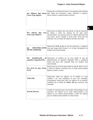 Chapter 6 - Select Structural Objects

Seleccione un objeto de líneas. Las opciones para objetos
por Objetos tipo líneas tipo líneas son columnas, vigas, refuerzos o apoyos,
líneas inútiles o dimensionales (cortas).
(Area Type Objets)

Por objetos tipo
(Line type Objetcs)

Seleccione un objeto tipo área desde la caja de selección
area de objeto y todos los objetos de ese tipo serán
seleccionados. Las opciones para los objetos del tipo área
son: pisos, muros, rampas o áreas nulas. Note que las
aberturas son un subset de objetos del tipo área nula.

Seleccione PIER desde la caja de selección y cualquier
por
IDENTIFICACION área que tenga dicha forma y se le haya designado ese
DE PILA (PIER ID)
nombre será seleccionada.

Por
identificación
de Seleccione el nombre de un arco desde la caja de
Identificación de spandrel (Spandrel IDs) y cualquier
spandrel (Spandrel ID)
forma que haya sido asignada bajo ese nombre será
seleccionada.
Seleccione un nivel de piso desde la caja de Story Level,
Por nivel de piso (Story y todos lo objetos asociados con el serán seleccionados
level)
(puntos, líneas y áreas).

Todo (All)

Invertir (Invert)

Selecciona todos los objetos en el modelo ya sean
visibles o no. Sea cuidadoso al usar este comando.
Literalmente selecciona todos los objetos en su modelo.
También use el botón de Select All para ejecutar este
comando.
Cambie la selección que esta siendo seleccionada en ese
momento, los objetos ya no serán seleccionados y los
objetos ya no estarán seleccionados y todos los objetos
que no estaban seleccionados se seleccionan.

Métodos del Menú para Seleccionar Objetos

6-5

6

 