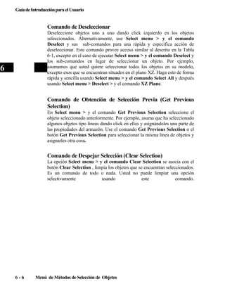 Guía de Introducción para el Usuario

Comando de Deseleccionar
Deseleccione objetos uno a uno dando click izquierdo en los objetos
seleccionados. Alternativamente, use Select menu > y el comando
Deselect y sus sub-comandos para una rápida y especifica acción de
deseleccionar. Este comando provee acceso similar al descrito en la Tabla
6-1, excepto en el caso de ejecutar Select menu > y el comando Deselect y
los sub-comandos en lugar de seleccionar un objeto. Por ejemplo,
asumamos que usted quiere seleccionar todos los objetos en su modelo,
excepto esos que se encuentran situados en el plano XZ. Haga esto de forma
rápida y sencilla usando Select menu > y el comando Select All y después
usando Select menu > Deselect > y el comando XZ Plane.

6

Comando de Obtención de Selección Previa (Get Previous
Selection)
En Select menu > y el comando Get Previous Selection seleccione el
objeto seleccionado anteriormente. Por ejemplo, asuma que ha seleccionado
algunos objetos tipo líneas dando click en ellos y asignándoles una parte de
las propiedades del armazón. Use el comando Get Previous Selection o el
botón Get Previous Selection para seleccionar la misma línea de objetos y
asignarles otra cosa.

Comando de Despejar Selección (Clear Selection)
La opción Select menu > y el comando Clear Selection se asocia con el
botón Clear Selection , limpia los objetos que se encuentran seleccionados.
Es un comando de todo o nada. Usted no puede limpiar una opción
selectivamente
usando
este
comando.

6-6

Menú de Métodos de Selección de Objetos

 