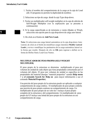 Introductory User's Guide
1. Teclee el nombre del compartimiento de la carga en la caja de Load
edit. El programa no permite la duplicidad de nombres
2. Seleccione un tipo de carga desde la caja Type drop-down.
3. Teclee un multiplicador self-weight multiplier en la caja de edición de
Self-Weight Multiplier (ver la explicación que se presenta a
continuación)
4. Si la carga especificada es de terremoto o viento (Quake or Wind),
seleccione una opción para la caja drop-down de carga auto lateral.

7

5. De click en el botón de Add New Load.
Nota: Si selecciona una carga lateral automática en la caja drop-down Auto
Lateral, de click en el botón de (modificar cargas laterales) Modify Lateral
Loads y revise o modifique los parámetros de la carga automática lateral en
la forma que resulte. Después de clic en OK para regresar a definir en la
forma de Define Static Load Case Names.

MULTIPLICADOR DE PESO PROPIO (SELF-WEIGHT
MULTIPLIER)
El peso propio de la estructura se determina multiplicando el peso por
volumen de unidad de cada objeto que tiene propiedades estructurales por el
volumen del objeto. El peso por volumen de unidad se especifica en las
propiedades del material (busque “material properties” usando Help menu
> y el comando Search for Help on para mayor información o use el
comando Material Properties).
Una porción del peso propio de la estructura puede ser aplicado a cualquier
compartimiento de carga estática. El multiplicador de peso propio controla
que porción de peso propio contiene un compartimiento de carga. Un
multiplicador de peso propio de un valor de 1 incluye el peso propio
completo de la estructura y del compartimiento. Un multiplicador de peso
propio de 0.5 incluye una mitad del peso propio de la estructura en ese
compartimiento de carga.

7-2

Cargas estructurales

 