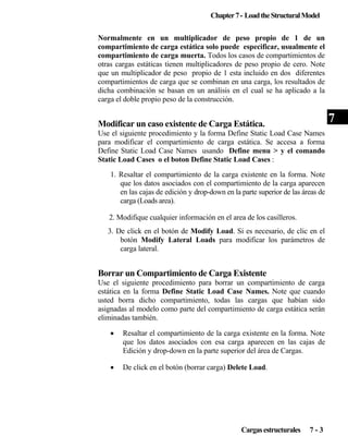 Chapter 7 - Load the Structural Model
Normalmente en un multiplicador de peso propio de 1 de un
compartimiento de carga estática solo puede especificar, usualmente el
compartimiento de carga muerta. Todos los casos de compartimientos de
otras cargas estáticas tienen multiplicadores de peso propio de cero. Note
que un multiplicador de peso propio de 1 esta incluido en dos diferentes
compartimientos de carga que se combinan en una carga, los resultados de
dicha combinación se basan en un análisis en el cual se ha aplicado a la
carga el doble propio peso de la construcción.

7

Modificar un caso existente de Carga Estática.
Use el siguiente procedimiento y la forma Define Static Load Case Names
para modificar el compartimiento de carga estática. Se accesa a forma
Define Static Load Case Names usando Define menu > y el comando
Static Load Cases o el boton Define Static Load Cases :
1. Resaltar el compartimiento de la carga existente en la forma. Note
que los datos asociados con el compartimiento de la carga aparecen
en las cajas de edición y drop-down en la parte superior de las áreas de
carga (Loads area).
2. Modifique cualquier información en el area de los casilleros.
3. De click en el botón de Modify Load. Si es necesario, de clic en el
botón Modify Lateral Loads para modificar los parámetros de
carga lateral.

Borrar un Compartimiento de Carga Existente
Use el siguiente procedimiento para borrar un compartimiento de carga
estática en la forma Define Static Load Case Names. Note que cuando
usted borra dicho compartimiento, todas las cargas que habían sido
asignadas al modelo como parte del compartimiento de carga estática serán
eliminadas también.
•

Resaltar el compartimiento de la carga existente en la forma. Note
que los datos asociados con esa carga aparecen en las cajas de
Edición y drop-down en la parte superior del área de Cargas.

•

De click en el botón (borrar carga) Delete Load.

Cargas estructurales

7-3

 