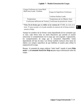 Capitulo 7 - Modelo Estructural de Cargas
Cargas Uniformes de Areas/Shell
Shell/Area Loads >Uniform

Cargas de Superficies Uniformes
Uniform Surface Loads

Temperatura
Temperatura de los Objetos Area
Coeficiente dePresion de Vientos Coeficiente de presión de vientos.
* Nota: En la forma que se exhibe en la ventana de ETABS, de click en la
tecla F1 para acceder a la Ayuda sensible al contexto de la forma (contextsensitive Help).

Aunque los nombres de las formas varían dependiendo de los comandos que
se usen, cada forma tiene un menú drop-down que permite al usuario
seleccionar el compartimiento de la carga que será asignado. Lógicamente,
los compartimientos de carga que se encuentren disponibles varían
dependiendo del tipo de tarea. Las formas también incluyen otras tareas de
objetos con campos específicos de que habilitan al usuario para refinar la
asignación de la carga.
Busque el comando de cargas estáticas “static loads” usando el menú Help
menu > y el comando Search for Help on para mayor información sobre las
cargas.

Asignar Cargas Estructurales 7 - 5

7

 