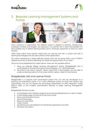9
2. Bespoke Learning Management Systems and
Portals
Every company or organisation has different needs in regards to learning, infrastructure,
employee numbers and budgets. Our approach is to partner with a client and establish the
best possible way to deliver learning based upon a thorough assessment of what our client
requires.
Often these clients have specific needs that can only be met with a custom built LMS or
learning technologies that are best suited to other applications.
This means developing a clearly defined Purpose (why are we doing this?), a set of distinct
desired outcomes as well as identifying the needs and expectations of our client.
Once we have established the criteria above, there are two possible options:
1. Using our bespoke Bridge Learning Management System (BridgeBuilder) that is
customizable to all small and medium size enterprises. (10 – 200 employees)
2. We build to the client’s specific needs. Using HTML 5 technologies, we are able to
scale our learning systems to fit any size monitor, laptop, tablet or smart phone.
BridgeBuilder LMS and Learner Portal
Bridgebuilder is a purpose built cloud-based system that can also be developed as a
learning and information portal. It is a more affordable option for small and medium size
organisations that do not require the technology requirements of HRIS integration, Single
Sign-on (SSO) or the in-depth administration features of larger Learning Management
Systems.
BridgeBuilder features include:
 Customizable client interface page that can be branded/skinned to a client’s needs
 Customizable page and tab structures that include:
 News and information forums
 Social sharing apps
 Resource downloads
 Video tutorials
 Monitoring and user feedback for all learning assessments and tests
 Standard user reports
 