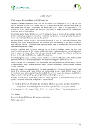 10
Case Study:
Old Mutual RMM Broker Distribution
Old Mutual Broker Distribution distributes Life Assurance and Savings products to the low and
middle income market. This is done through independent brokers (brokers who work for
themselves and receive commissions for selling products). There is approximately 4 000
brokers on book. These brokers are serviced by a team of Broker Consultants stationed at
branches around South Africa.
The challenge for Broker Distribution lies in the high turnover of brokers. This could be due to
brokers changing allegiance to other insurance companies, changing broker houses or
many new brokers entering or leaving the system.
All independent brokers have to be trained and have to pass a ‘License to Operate’ test
ensuring they know and understand the products they are entitled to sell. Because of this
high turnover, Broker Consultants are spending more time in training and facilitating tests
than servicing existing brokers.
Another challenge was that once a broker has done his/her training, passed the test, they
want to sell the products. This caused problems in that it was paper based, meaning the test
had to be sent to head office, where it was marked, and if passed, the LTO was sent to the
broker. By then, Broker Distribution had lost the business.
The challenge to Bridge Learning was to create a secure cloud-based portal that included
personal information and tests based on the different categories a broker can sell.
Once a broker has completed a test, the system will notify the broker immediately if he/she
has passed or if failed, to retry the test again. The tests are based on randomized multiple
choice questions.
Once the broker had passed the test, the system would notify the Broker Consultant who had
done the training and Head Office via automated email. Head Office could then
immediately issue a License to Operate via SMS. The system would also keep an audit trail or
all persons attempting, failing or passing the tests including time spent.
The Old Mutual Broker Distribution portal has been expanded to include resources such as
product material, rate cards and product presentations.
“I had a difficult challenge ahead of me. Luckily, Bridge had the
depth of knowledge and the capabilities to produce a
masterpiece of computing that has streamlined my sales process.”
Paul Brewer
Executive: Broker Distribution & Franchise operations
Retail Mass Market
 