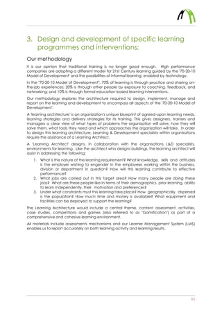 11
3. Design and development of specific learning
programmes and interventions;
Our methodology
It is our opinion that traditional training is no longer good enough. High performance
companies are adopting a different model for 21st Century learning guided by the '70-20-10
Model of Development' and the possibilities of informal learning, enabled by technology.
In the "70-20-10 Model of Development", 70% of learning is through practice and sharing on-
the-job experiences; 20% is through other people by exposure to coaching, feedback, and
networking; and 10% is through formal education-based learning interventions.
Our methodology explores the architecture required to design, implement, manage and
report on the learning and development to encompass all aspects of the '70-20-10 Model of
Development'.
A 'learning architecture' is an organization's unique blueprint of agreed-upon learning needs,
learning strategies and delivery strategies for its training. This gives designers, trainers and
managers a clear view of what types of problems the organization will solve, how they will
solve them, what tools they need and which approaches the organization will take. In order
to design this learning architecture, Learning & Development specialists within organisations
require the assistance of a Learning Architect.
A 'Learning Architect' designs, in collaboration with the organisations L&D specialists,
environments for learning. Like the architect who designs buildings, the learning architect will
assist in addressing the following:
1. What is the nature of the learning requirement? What knowledge, skills and attitudes
is the employer wishing to engender in the employees working within the business,
division or department in question? How will this learning contribute to effective
performance?
2. What jobs are carried out in this target area? How many people are doing these
jobs? What are these people like in terms of their demographics, prior learning, ability
to learn independently, their motivation and preferences?
3. Under what constraints must this learning take place? How geographically dispersed
is the population? How much time and money is available? What equipment and
facilities can be deployed to support the learning?
The Learning Architecture would include a central theme, content assessment, activities,
case studies, competitions and games (also referred to as "Gamification") as part of a
comprehensive and cohesive learning environment.
All materials include assessments mechanisms and our Learner Management System (LMS)
enables us to report accurately on both learning activity and learning results.
 