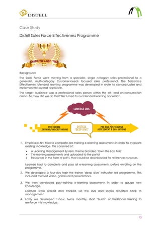 13
Case Study
Distell Sales Force Effectiveness Programme
Background:
The Sales Force were moving from a specialist, single category sales professional to a
generalist, multi-category Customer-needs focused sales professional. The Salesforce
Effectiveness blended learning programme was developed in order to conceptualise and
implement this overall approach.
The target audience was a professional sales person within the off- and on-consumption
arena. So, how did we do this? We turned to our blended learning approach.
1. Employees first had to complete pre-training e-learning assessments in order to evaluate
existing knowledge. This consisted of:
 A Learning Management System, theme branded ‘Own the Last Mile’
 7 e-learning assessments and uploaded to the portal
 Resources in the form of pdf’s, that could be downloaded for reference purposes.
Learners had to complete and pass all e-learning assessments before enrolling on the
programme.
2. We developed a four-day train-the trainer 'deep dive' instructor led programme. This
included themed video, games and presentations.
3. We then developed post-training e-learning assessments in order to gauge new
knowledge.
Learners were scored and tracked via the LMS and scores reported back to
management.
4. Lastly we developed 1-hour, twice monthly, short ‘bursts’ of traditional training to
reinforce this knowledge.
 