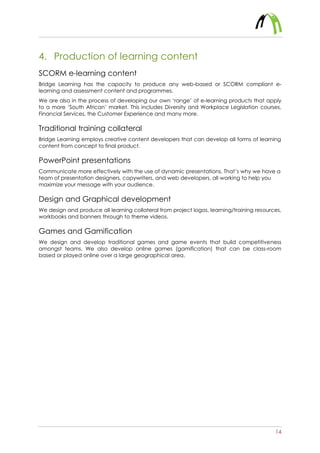 14
4. Production of learning content
SCORM e-learning content
Bridge Learning has the capacity to produce any web-based or SCORM compliant e-
learning and assessment content and programmes.
We are also in the process of developing our own ‘range’ of e-learning products that apply
to a more ‘South African’ market. This includes Diversity and Workplace Legislation courses,
Financial Services, the Customer Experience and many more.
Traditional training collateral
Bridge Learning employs creative content developers that can develop all forms of learning
content from concept to final product.
PowerPoint presentations
Communicate more effectively with the use of dynamic presentations. That’s why we have a
team of presentation designers, copywriters, and web developers, all working to help you
maximize your message with your audience.
Design and Graphical development
We design and produce all learning collateral from project logos, learning/training resources,
workbooks and banners through to theme videos.
Games and Gamification
We design and develop traditional games and game events that build competitiveness
amongst teams. We also develop online games (gamification) that can be class-room
based or played online over a large geographical area.
 