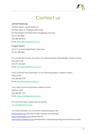 15
Contact us
Johannesburg:
Contact person: Joanita Radivoev
First Floor, Block A, Pineslopes Office Park,
Cnr The Straight and Forest Road, Magaliessig, Fourways
Tel: 011 467 8000
Cell: 082 493 4114
Email: joanita@bridgelearning.co.za
Cape Town:
Unit 2 11-on Buitensingel Street, Cape Town
Tel: 021 422 0335
If you would like to know more about our unique learning methodologies, please contact:
Michael Ancell
Cell: 071 640 6234
Email: michael@bridgelearning.co.za
If you would like more information on our e-learning products, please contact:
Glenn Chiles
Cell: 083 298 1770
Email: glenn@bridgelearning.co.za
If you need technical information, please contact:
Stephen Guild
Cell: 083 287 1216
Email: stephen@bridgelearning.co.za
For more information, please visit our website:
www.bridgelearning.co.za
For more information on our partner companies please visit:
www.lumesse.com (full suite of talent solutions and learning)
www.compugrafix.co.za (presentations)
www.perfect10design.co.za (development of bespoke learning and information portals)
 