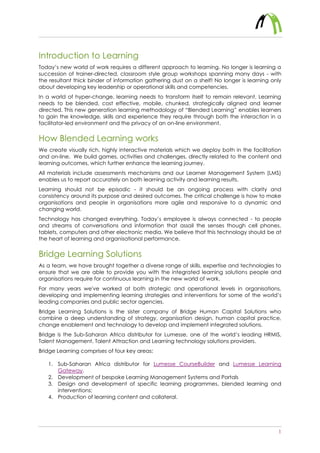 1
Introduction to Learning
Today’s new world of work requires a different approach to learning. No longer is learning a
succession of trainer-directed, classroom style group workshops spanning many days - with
the resultant thick binder of information gathering dust on a shelf! No longer is learning only
about developing key leadership or operational skills and competencies.
In a world of hyper-change, learning needs to transform itself to remain relevant. Learning
needs to be blended, cost effective, mobile, chunked, strategically aligned and learner
directed. This new generation learning methodology of “Blended Learning” enables learners
to gain the knowledge, skills and experience they require through both the interaction in a
facilitator-led environment and the privacy of an on-line environment.
How Blended Learning works
We create visually rich, highly interactive materials which we deploy both in the facilitation
and on-line. We build games, activities and challenges, directly related to the content and
learning outcomes, which further enhance the learning journey.
All materials include assessments mechanisms and our Learner Management System (LMS)
enables us to report accurately on both learning activity and learning results.
Learning should not be episodic - it should be an ongoing process with clarity and
consistency around its purpose and desired outcomes. The critical challenge is how to make
organisations and people in organisations more agile and responsive to a dynamic and
changing world.
Technology has changed everything. Today’s employee is always connected - to people
and streams of conversations and information that assail the senses though cell phones,
tablets, computers and other electronic media. We believe that this technology should be at
the heart of learning and organisational performance.
Bridge Learning Solutions
As a team, we have brought together a diverse range of skills, expertise and technologies to
ensure that we are able to provide you with the integrated learning solutions people and
organisations require for continuous learning in the new world of work.
For many years we've worked at both strategic and operational levels in organisations,
developing and implementing learning strategies and interventions for some of the world’s
leading companies and public sector agencies.
Bridge Learning Solutions is the sister company of Bridge Human Capital Solutions who
combine a deep understanding of strategy, organisation design, human capital practice,
change enablement and technology to develop and implement integrated solutions.
Bridge is the Sub-Saharan Africa distributor for Lumesse, one of the world’s leading HRMIS,
Talent Management, Talent Attraction and Learning technology solutions providers.
Bridge Learning comprises of four key areas:
1. Sub-Saharan Africa distributor for Lumesse CourseBuilder and Lumesse Learning
Gateway.
2. Development of bespoke Learning Management Systems and Portals
3. Design and development of specific learning programmes, blended learning and
interventions;
4. Production of learning content and collateral.
 