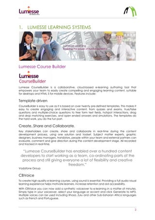 2
1. LUMESSE LEARNING SYSTEMS
Lumesse Course Builder
Lumesse CourseBuilder is a collaborative, cloud-based e-learning authoring tool that
empowers your team to easily create compelling and engaging learning content, suitable
for desktops and HTML 5 for mobile devices. Features include:
Template driven
CourseBuilder is easy to use as it is based on over twenty pre-defined templates. This makes it
easy to create engaging and interactive content, from quizzes and exams, true/false
questions and multiple-choice questions to free form text fields, hotspot interactions, drag
and drop matching exercises, and open ended answers and simulations. The templates do
the hard work, you do the fun part.
Create, Share and Collaborate.
Key stakeholders can create, share and collaborate in real-time during the content
development process, using one solution and toolset. Subject matter experts, graphic
designers, business managers, translators, people within your team and external partners can
evaluate, comment and give direction during the content development stage. All recorded
and tracked in real-time.
“Lumesse CourseBuilder has enabled over a hundred content
developers to start working as a team, co-ordinating parts of the
process and still giving everyone a lot of flexibility and creative
freedom.”
Vodafone Group
CBVoice
To create high-quality e-learning courses, using sound is essential. Providing a full audio-visual
learning experience helps motivate learners, increase retention and aid accessibility.
With CBVoice you can now add a synthetic voiceover to e-learning in a matter of minutes.
Simply type in your voiceover, select your language or accent and click Generate to MP3.
Multiple voices can be used including Xhosa, Zulu and other Sub-Saharan Africa languages
such as French and Portuguese.
 