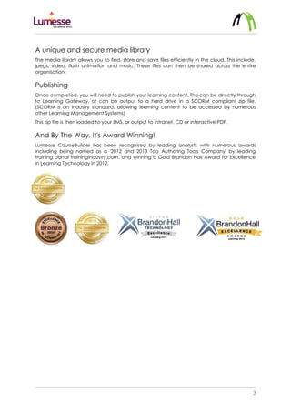 3
A unique and secure media library
The media library allows you to find, store and save files efficiently in the cloud. This include,
jpegs, video, flash animation and music. These files can then be shared across the entire
organisation.
Publishing
Once completed, you will need to publish your learning content. This can be directly through
to Learning Gateway, or can be output to a hard drive in a SCORM compliant zip file.
(SCORM is an industry standard, allowing learning content to be accessed by numerous
other Learning Management Systems)
This zip file is then loaded to your LMS, or output to intranet, CD or interactive PDF.
And By The Way, It's Award Winning!
Lumesse CourseBuilder has been recognised by leading analysts with numerous awards
including being named as a '2012 and 2013 Top Authoring Tools Company' by leading
training portal trainingindustry.com, and winning a Gold Brandon Hall Award for Excellence
in Learning Technology in 2012.
 