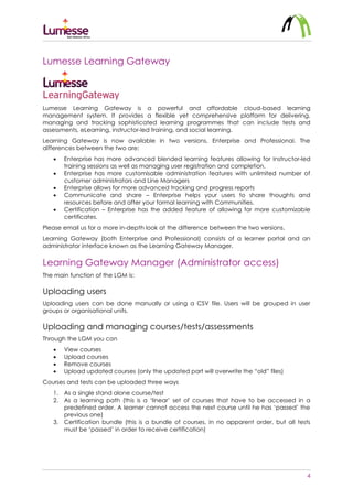 4
Lumesse Learning Gateway
Lumesse Learning Gateway is a powerful and affordable cloud-based learning
management system. It provides a flexible yet comprehensive platform for delivering,
managing and tracking sophisticated learning programmes that can include tests and
assessments, eLearning, instructor-led training, and social learning.
Learning Gateway is now available in two versions, Enterprise and Professional. The
differences between the two are:
 Enterprise has more advanced blended learning features allowing for Instructor-led
training sessions as well as managing user registration and completion.
 Enterprise has more customisable administration features with unlimited number of
customer administrators and Line Managers
 Enterprise allows for more advanced tracking and progress reports
 Communicate and share – Enterprise helps your users to share thoughts and
resources before and after your formal learning with Communities.
 Certification – Enterprise has the added feature of allowing for more customizable
certificates.
Please email us for a more in-depth look at the difference between the two versions.
Learning Gateway (both Enterprise and Professional) consists of a learner portal and an
administrator interface known as the Learning Gateway Manager.
Learning Gateway Manager (Administrator access)
The main function of the LGM is:
Uploading users
Uploading users can be done manually or using a CSV file. Users will be grouped in user
groups or organisational units.
Uploading and managing courses/tests/assessments
Through the LGM you can
 View courses
 Upload courses
 Remove courses
 Upload updated courses (only the updated part will overwrite the “old” files)
Courses and tests can be uploaded three ways
1. As a single stand alone course/test
2. As a learning path (this is a ‘linear’ set of courses that have to be accessed in a
predefined order. A learner cannot access the next course until he has ‘passed’ the
previous one)
3. Certification bundle (this is a bundle of courses, in no apparent order, but all tests
must be ‘passed’ in order to receive certification)
 
