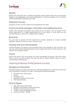 5
Reports
Reports are extracted from a statistical database where historical data from the Learning
Gateway are aggregated and stored periodically for statistical purposes. The cumulative
statistical database is refreshed each night.
Classroom Courses
Classroom courses can be created and managed from the LGM.
Communicating messages, information and adding resources
Create, edit, manage and publish news articles to your company. You can publish to the
whole organisation or a single organisational unit or user group. A news article can be
accompanied by a resource i.e. image or link to website.
Resources
You are able to upload and link resources to bundles (selection of courses bundled
together), classroom courses, courses, users and news
Sending mail and mail templates
Learning Gateway has always communicated events and changes to users via email. You
can now control and modify templates for every single email that the system sends out. This
option is also available via SMS.
Forums
Forums are used so that all end-users can share knowledge and interact with each other.
Once a forum has been created the users are free to create different topics as well as
commenting on existing posts.
Learning Gateway Portal (learner access)
Background Information
Learning Gateway has been built around a solid SaaS (Software as a Service) architecture
since the platforms initial launch in 2001. This provides the following benefits:
 Scalable to any clients needs
 Secure
 No hidden costs
 Upgrades included in license fee
 Fast implementation
Facts & Figures
 200+ clients around the world
 500,000+ active learners online at any time
 250,000 course launches per month
 1 million course completions per year
 Uptime since 2001 – 99.98%
 
