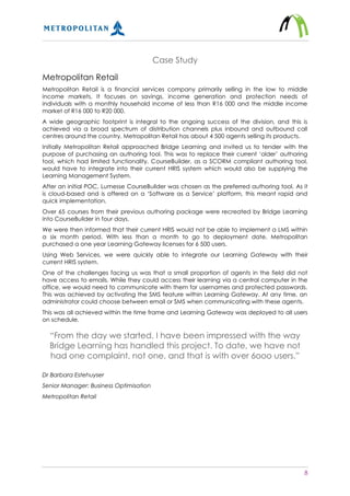 8
Case Study
Metropolitan Retail
Metropolitan Retail is a financial services company primarily selling in the low to middle
income markets. It focuses on savings, income generation and protection needs of
individuals with a monthly household income of less than R16 000 and the middle income
market of R16 000 to R20 000.
A wide geographic footprint is integral to the ongoing success of the division, and this is
achieved via a broad spectrum of distribution channels plus inbound and outbound call
centres around the country. Metropolitan Retail has about 4 500 agents selling its products.
Initially Metropolitan Retail approached Bridge Learning and invited us to tender with the
purpose of purchasing an authoring tool. This was to replace their current ‘older’ authoring
tool, which had limited functionality. CourseBuilder, as a SCORM compliant authoring tool,
would have to integrate into their current HRIS system which would also be supplying the
Learning Management System.
After an initial POC, Lumesse CourseBuilder was chosen as the preferred authoring tool. As it
is cloud-based and is offered on a ‘Software as a Service’ platform, this meant rapid and
quick implementation.
Over 65 courses from their previous authoring package were recreated by Bridge Learning
into CourseBuilder in four days.
We were then informed that their current HRIS would not be able to implement a LMS within
a six month period. With less than a month to go to deployment date, Metropolitan
purchased a one year Learning Gateway licenses for 6 500 users.
Using Web Services, we were quickly able to integrate our Learning Gateway with their
current HRIS system.
One of the challenges facing us was that a small proportion of agents in the field did not
have access to emails. While they could access their learning via a central computer in the
office, we would need to communicate with them for usernames and protected passwords.
This was achieved by activating the SMS feature within Learning Gateway. At any time, an
administrator could choose between email or SMS when communicating with these agents.
This was all achieved within the time frame and Learning Gateway was deployed to all users
on schedule.
“From the day we started, I have been impressed with the way
Bridge Learning has handled this project. To date, we have not
had one complaint, not one, and that is with over 6ooo users.”
Dr Barbara Estehuyser
Senior Manager: Business Optimisation
Metropolitan Retail
 