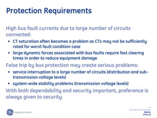 14
GE Consumer & Industrial
Multilin
29-Oct-22
Protection Requirements
High bus fault currents due to large number of circuits
connected:
• CT saturation often becomes a problem as CTs may not be sufficiently
rated for worst fault condition case
• large dynamic forces associated with bus faults require fast clearing
times in order to reduce equipment damage
False trip by bus protection may create serious problems:
• service interruption to a large number of circuits (distribution and sub-
transmission voltage levels)
• system-wide stability problems (transmission voltage levels)
With both dependability and security important, preference is
always given to security
 