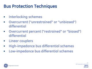 15
GE Consumer & Industrial
Multilin
29-Oct-22
Bus Protection Techniques
• Interlocking schemes
• Overcurrent (“unrestrained” or “unbiased”)
differential
• Overcurrent percent (“restrained” or “biased”)
differential
• Linear couplers
• High-impedance bus differential schemes
• Low-impedance bus differential schemes
 