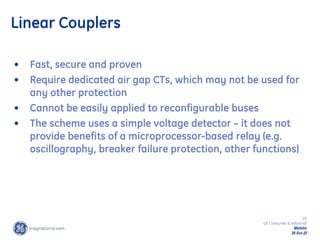 20
GE Consumer & Industrial
Multilin
29-Oct-22
• Fast, secure and proven
• Require dedicated air gap CTs, which may not be used for
any other protection
• Cannot be easily applied to reconfigurable buses
• The scheme uses a simple voltage detector – it does not
provide benefits of a microprocessor-based relay (e.g.
oscillography, breaker failure protection, other functions)
Linear Couplers
 
