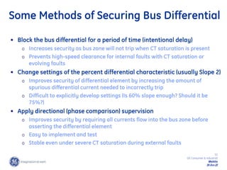 33
GE Consumer & Industrial
Multilin
29-Oct-22
Some Methods of Securing Bus Differential
• Block the bus differential for a period of time (intentional delay)
o Increases security as bus zone will not trip when CT saturation is present
o Prevents high-speed clearance for internal faults with CT saturation or
evolving faults
• Change settings of the percent differential characteristic (usually Slope 2)
o Improves security of differential element by increasing the amount of
spurious differential current needed to incorrectly trip
o Difficult to explicitly develop settings (Is 60% slope enough? Should it be
75%?)
• Apply directional (phase comparison) supervision
o Improves security by requiring all currents flow into the bus zone before
asserting the differential element
o Easy to implement and test
o Stable even under severe CT saturation during external faults
 