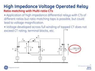 36
GE Consumer & Industrial
Multilin
29-Oct-22
High Impedance Voltage Operated Relay
Ratio matching with Multi-ratio CTs
• Application of high impedance differential relays with CTs of
different ratios but ratio matching taps is possible, but could
lead to voltage magnification.
• Voltage developed across full winding of tapped CT does not
exceed CT rating, terminal blocks, etc.
 