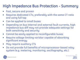 42
GE Consumer & Industrial
Multilin
29-Oct-22
• Fast, secure and proven
• Requires dedicated CTs, preferably with the same CT ratio
and using full tap
• Can be applied to small buses
• Depending on bus internal and external fault currents, high
impedance bus diff may not provide adequate settings for
both sensitivity and security
• Cannot be easily applied to reconfigurable buses
• Require voltage limiting varistor capable of absorbing
significant energy
• May require auxiliary CTs
• Do not provide full benefits of microprocessor-based relay
system (e.g. metering, monitoring, oscillography, etc.)
High Impedance Bus Protection - Summary
 