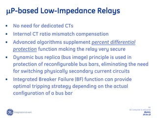 44
GE Consumer & Industrial
Multilin
29-Oct-22
P-based Low-Impedance Relays
• No need for dedicated CTs
• Internal CT ratio mismatch compensation
• Advanced algorithms supplement percent differential
protection function making the relay very secure
• Dynamic bus replica (bus image) principle is used in
protection of reconfigurable bus bars, eliminating the need
for switching physically secondary current circuits
• Integrated Breaker Failure (BF) function can provide
optimal tripping strategy depending on the actual
configuration of a bus bar
 