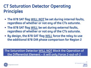 58
GE Consumer & Industrial
Multilin
29-Oct-22
CT Saturation Detector Operating
Principles
• The 87B SAT flag WILL NOT be set during internal faults,
regardless of whether or not any of the CTs saturate.
• The 87B SAT flag WILL be set during external faults,
regardless of whether or not any of the CTs saturate.
• By design, the 87B SAT flag WILL force the relay to use
the additional 87B DIR phase comparison for Region 2
The Saturation Detector WILL NOT Block the Operation of
the Differential Element – it will only Force 2-out-of-2
Operation
 