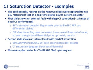 59
GE Consumer & Industrial
Multilin
29-Oct-22
CT Saturation Detector - Examples
• The oscillography records on the next two slides were captured from a
B30 relay under test on a real-time digital power system simulator
• First slide shows an external fault with deep CT saturation (~1.5 msec of
good CT performance)
o SAT saturation detector flag asserts prior to BIASED PKP bus
differential pickup
o DIR directional flag does not assert (one current flows out of zone),
so even though bus differential picks up, no trip results
• Second slide shows an internal fault with mild CT saturation
o BIASED PKP and BIASED OP both assert before DIR asserts
o CT saturation does not block bus differential
• More examples available (COMTRADE files) upon request
 