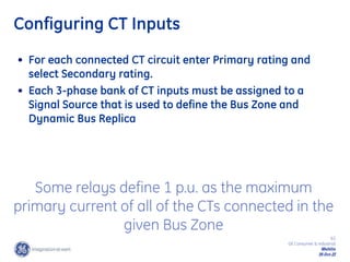 63
GE Consumer & Industrial
Multilin
29-Oct-22
Configuring CT Inputs
• For each connected CT circuit enter Primary rating and
select Secondary rating.
• Each 3-phase bank of CT inputs must be assigned to a
Signal Source that is used to define the Bus Zone and
Dynamic Bus Replica
Some relays define 1 p.u. as the maximum
primary current of all of the CTs connected in the
given Bus Zone
 