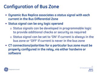 65
GE Consumer & Industrial
Multilin
29-Oct-22
Configuration of Bus Zone
• Dynamic Bus Replica associates a status signal with each
current in the Bus Differential Zone
• Status signal can be any logic operand
o Status signals can be developed in programmable logic
to provide additional checks or security as required
o Status signal can be set to ‘ON’ if current is always in the
bus zone or ‘OFF’ if current is never in the bus zone
• CT connections/polarities for a particular bus zone must be
properly configured in the relay, via either hardwire or
software
 
